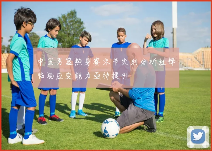中国男篮热身赛末节失利分析杜锋临场应变能力亟待提升